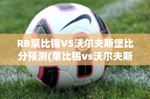 RB莱比锡VS沃尔夫斯堡比分预测(莱比锡vs沃尔夫斯堡比分结果)