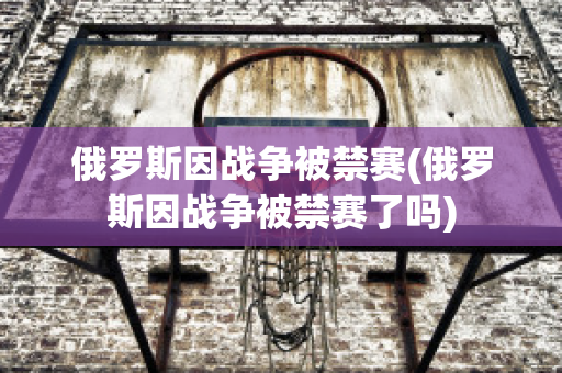 俄罗斯因战争被禁赛(俄罗斯因战争被禁赛了吗)