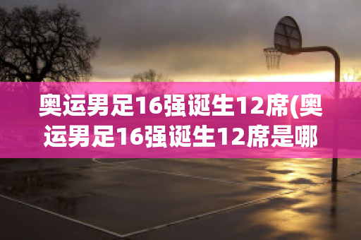 奥运男足16强诞生12席(奥运男足16强诞生12席是哪一年)