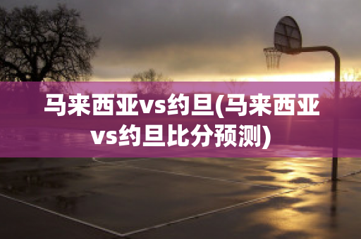 马来西亚vs约旦(马来西亚vs约旦比分预测)