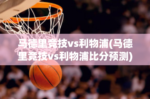 马德里竞技vs利物浦(马德里竞技vs利物浦比分预测)