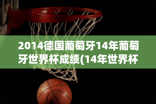 2014德国葡萄牙14年葡萄牙世界杯成绩(14年世界杯 德国 葡萄牙)