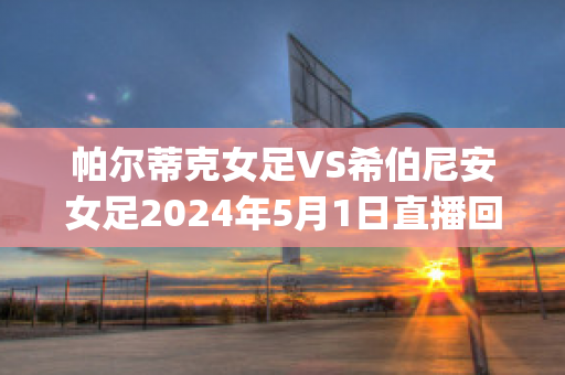 帕尔蒂克女足VS希伯尼安女足2024年5月1日直播回放(帕尔蒂克女足vs希伯尼安女足2024年5月1日直播回放视频)