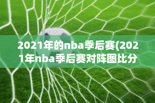 2021年的nba季后赛(2021年nba季后赛对阵图比分)