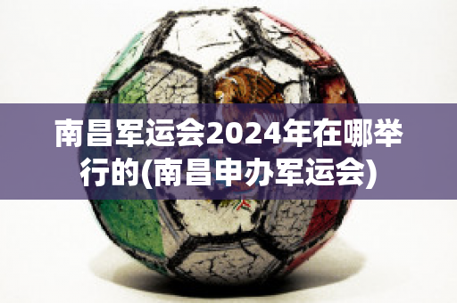 南昌军运会2024年在哪举行的(南昌申办军运会)