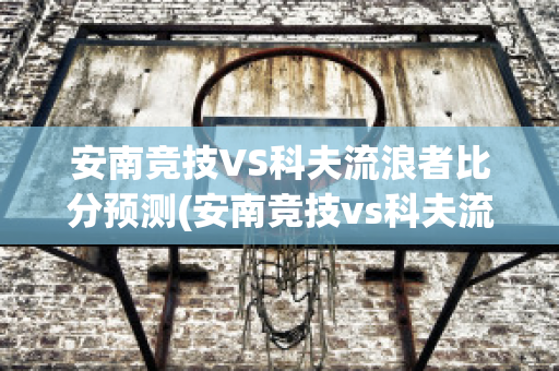 安南竞技VS科夫流浪者比分预测(安南竞技vs科夫流浪者比分预测)