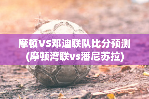 摩顿VS邓迪联队比分预测(摩顿湾联vs潘尼苏拉)