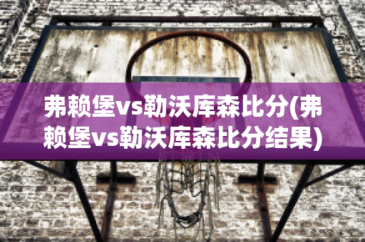 弗赖堡vs勒沃库森比分(弗赖堡vs勒沃库森比分结果)