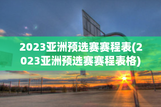 2023亚洲预选赛赛程表(2023亚洲预选赛赛程表格)