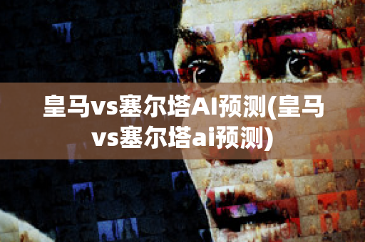 皇马vs塞尔塔AI预测(皇马vs塞尔塔ai预测)