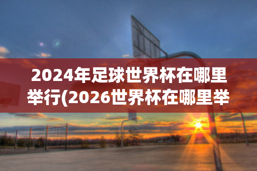 2024年足球世界杯在哪里举行(2026世界杯在哪里举行)