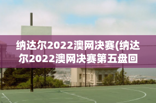 纳达尔2022澳网决赛(纳达尔2022澳网决赛第五盘回放)