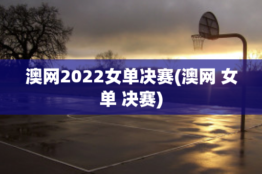 澳网2022女单决赛(澳网 女单 决赛)