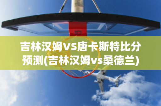 吉林汉姆VS唐卡斯特比分预测(吉林汉姆vs桑德兰)