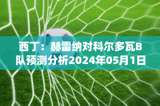 西丁：赫雷纳对科尔多瓦B队预测分析2024年05月1日(赫罗纳对艾科坎)