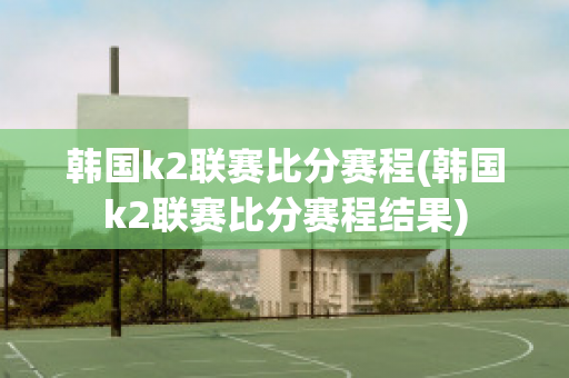 韩国k2联赛比分赛程(韩国k2联赛比分赛程结果)