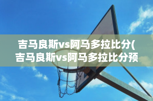 吉马良斯vs阿马多拉比分(吉马良斯vs阿马多拉比分预测)