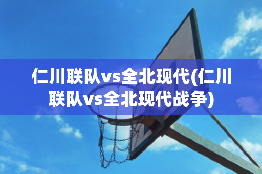 仁川联队vs全北现代(仁川联队vs全北现代战争)