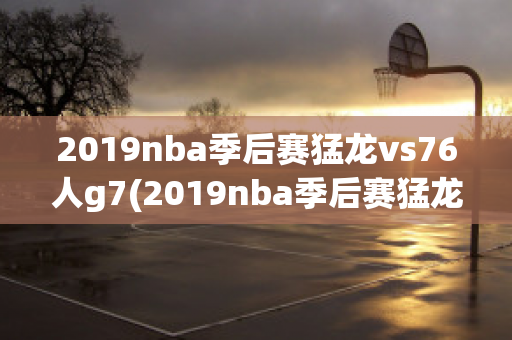 2019nba季后赛猛龙vs76人g7(2019nba季后赛猛龙vs76人G7)