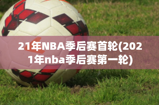 21年NBA季后赛首轮(2021年nba季后赛第一轮)