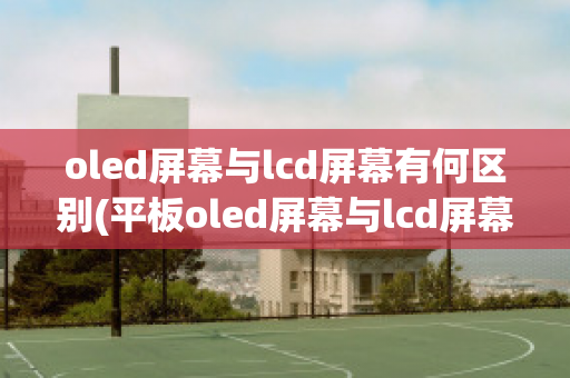 oled屏幕与lcd屏幕有何区别(平板oled屏幕与lcd屏幕有何区别)