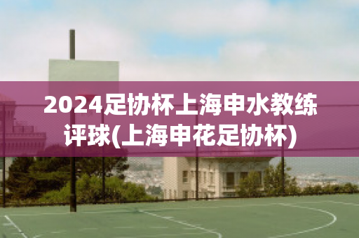 2024足协杯上海申水教练评球(上海申花足协杯)