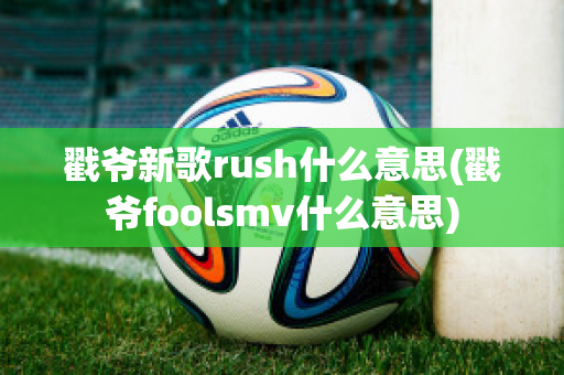 戳爷新歌rush什么意思(戳爷foolsmv什么意思)