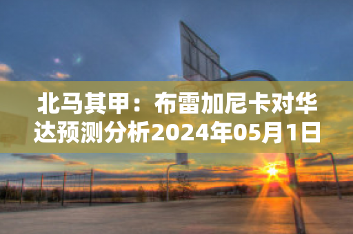 北马其甲：布雷加尼卡对华达预测分析2024年05月1日