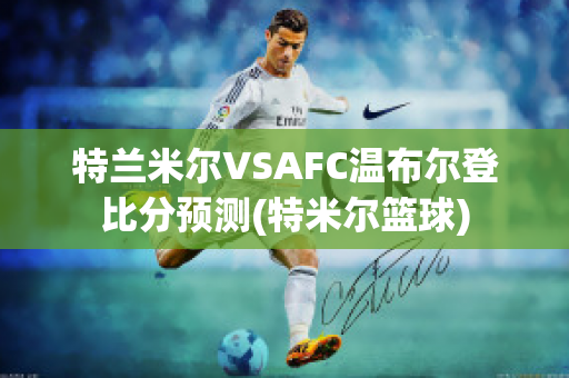 特兰米尔VSAFC温布尔登比分预测(特米尔篮球)