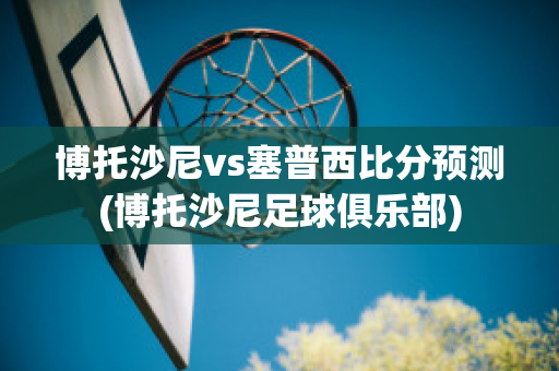 博托沙尼vs塞普西比分预测(博托沙尼足球俱乐部)