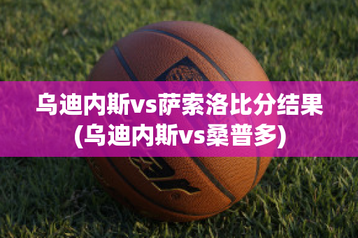 乌迪内斯vs萨索洛比分结果(乌迪内斯vs桑普多)