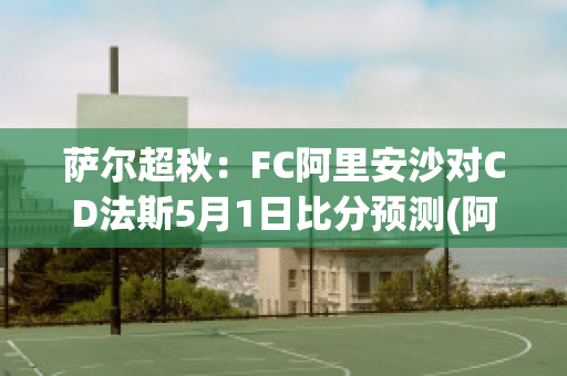 萨尔超秋：FC阿里安沙对CD法斯5月1日比分预测(阿里安斯足球俱乐部)