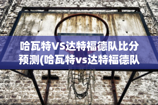 哈瓦特VS达特福德队比分预测(哈瓦特vs达特福德队比分预测最新)