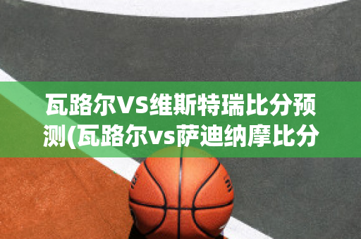 瓦路尔VS维斯特瑞比分预测(瓦路尔vs萨迪纳摩比分)