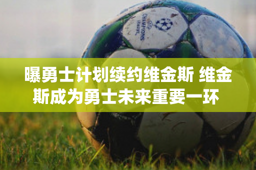 曝勇士计划续约维金斯 维金斯成为勇士未来重要一环 (勇士维金斯几号球衣)