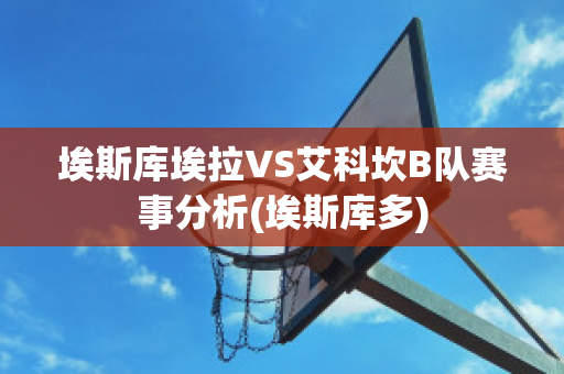 埃斯库埃拉VS艾科坎B队赛事分析(埃斯库多)