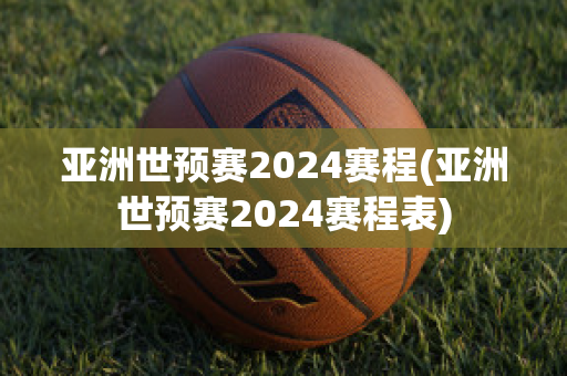 亚洲世预赛2024赛程(亚洲世预赛2024赛程表)