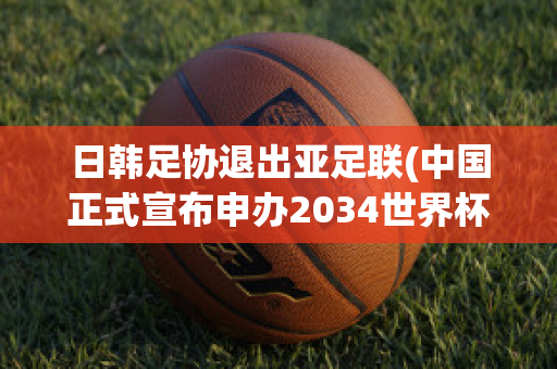 日韩足协退出亚足联(中国正式宣布申办2034世界杯)