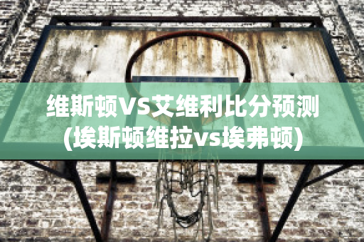 维斯顿VS艾维利比分预测(埃斯顿维拉vs埃弗顿)