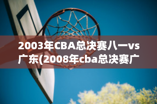 2003年CBA总决赛八一vs广东(2008年cba总决赛广东-辽宁)