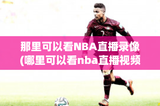 那里可以看NBA直播录像(哪里可以看nba直播视频回放)