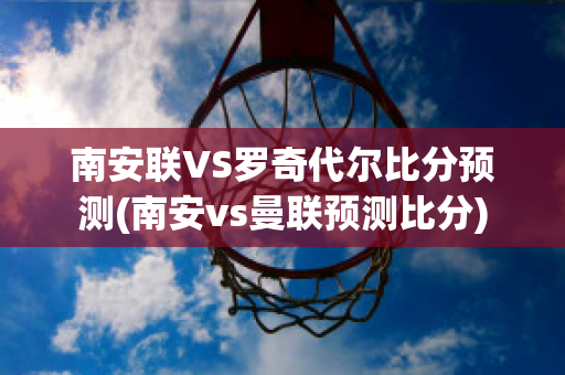 南安联VS罗奇代尔比分预测(南安vs曼联预测比分)