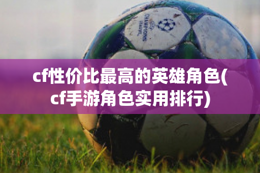 cf性价比最高的英雄角色(cf手游角色实用排行)