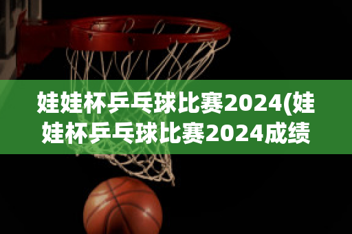 娃娃杯乒乓球比赛2024(娃娃杯乒乓球比赛2024成绩)