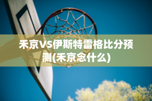 禾京VS伊斯特雷格比分预测(禾京念什么)