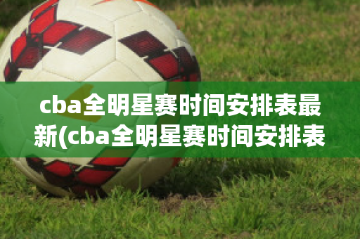 cba全明星赛时间安排表最新(cba全明星赛时间安排表最新版)