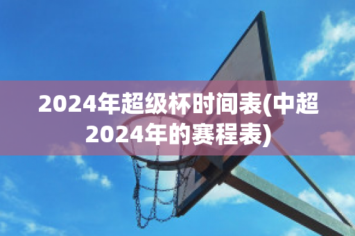 2024年超级杯时间表(中超2024年的赛程表)