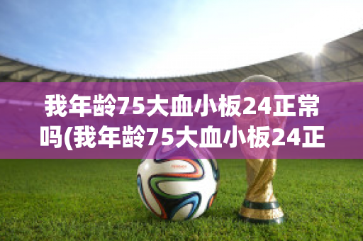 我年龄75大血小板24正常吗(我年龄75大血小板24正常吗怎么回事)