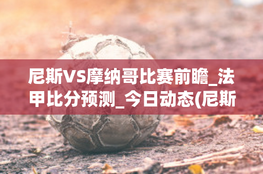 尼斯VS摩纳哥比赛前瞻_法甲比分预测_今日动态(尼斯vs摩纳哥结果)