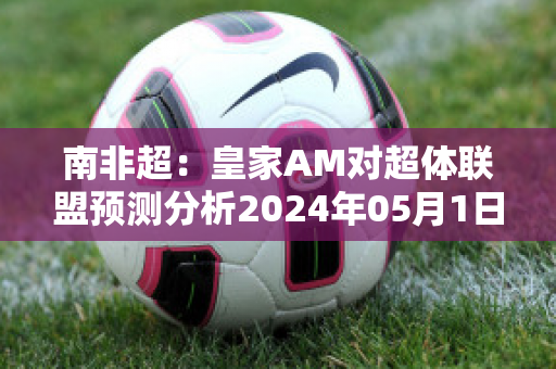 南非超：皇家AM对超体联盟预测分析2024年05月1日